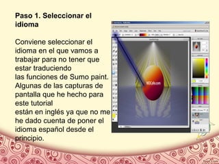 Paso 1. Seleccionar el
idioma
Conviene seleccionar el
idioma en el que vamos a
trabajar para no tener que
estar traduciendo
las funciones de Sumo paint.
Algunas de las capturas de
pantalla que he hecho para
este tutorial
están en inglés ya que no me
he dado cuenta de poner el
idioma español desde el
principio.
 