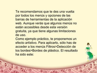 Te recomendamos que te des una vuelta
por todos los menús y opciones de las
barras de herramientas de la aplicación
web. Aunque verás que algunos menús no
están accesibles desde esta versión
gratuita, ya que tiene algunas limitaciones
de uso.
Como ejemplo práctico, te proponemos un
efecto artístivo. Para aplicarlo, sólo has de
acceder a los menús Filtros>Detección de
los bordes>Bordes de plástico. El resultado
ha sido este:
 
