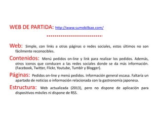 WEB DE PARTIDA: http://www.sumobilbao.com/
Web: Simple, con links a otras páginas o redes sociales, estos últimos no son
fácilmente reconocibles.
Contenidos: Menú pedidos on-line y link para realizar los pedidos. Además,
otros iconos que conducen a las redes sociales donde se da más información.
(Facebook, Twitter, Flickr, Youtube, Tumblr y Blogger).
Páginas: Pedidos on-line y menú pedidos. Información general escasa. Faltaría un
apartado de noticias o información relacionada con la gastronomía japonesa.
Estructura: Web actualizada (2013), pero no dispone de aplicación para
dispositivos móviles ni dispone de RSS.
 