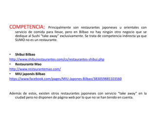 COMPETENCIA: Principalmente son restaurantes japoneses u orientales con
servicio de comida para llevar, pero en Bilbao no hay ningún otro negocio que se
dedique al Sushi “take away” exclusivamente. Se trata de competencia indirecta ya que
SUMO no es un restaurante.
• Shibui Bilbao
http://www.shibuirestaurantes.com/cs/restaurantes-shibui.php
• Restaurante Mao
http://www.restaurantemao.com/
• MIU japonés Bilbao
https://www.facebook.com/pages/MIU-Japones-Bilbao/383059885103560
Además de estos, existen otros restaurantes japoneses con servicio “take away” en la
ciudad pero no disponen de página web por lo que no se han tenido en cuenta.
 