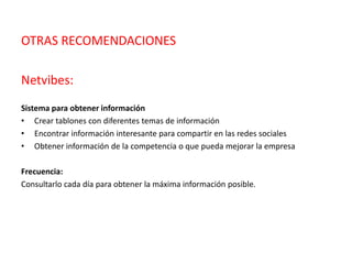 OTRAS RECOMENDACIONES
Netvibes:
Sistema para obtener información
• Crear tablones con diferentes temas de información
• Encontrar información interesante para compartir en las redes sociales
• Obtener información de la competencia o que pueda mejorar la empresa
Frecuencia:
Consultarlo cada día para obtener la máxima información posible.
 