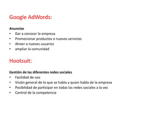 Google AdWords:
Anuncios
• Dar a conocer la empresa
• Promocionar productos o nuevos servicios
• Atraer a nuevos usuarios
• ampliar la comunidad
Hootsuit:
Gestión de las diferentes redes sociales
• Facilidad de uso
• Visión general de lo que se habla y quien habla de la empresa
• Posibilidad de participar en todas las redes sociales a la vez
• Control de la competencia
 