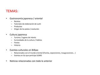 TEMAS:
• Gastronomía japonesa / oriental
– Recetas
– Tutoriales de elaboración de sushi
– Productos
– Origen de los platos / evolución
• Cultura japonesa
– Turismo / lugares de interés
– Curiosidades de la cultura / hábitos
– Fiestas
– Historia
• Eventos culturales en Bilbao
– Relacionados con el mundo oriental (Charlas, exposiciones, inauguraciones… )
– Eventos en los que participa SUMO
• Noticias relacionadas con todo lo anterior
 