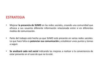 ESTRATEGIA
• Mejorar la presencia de SUMO en las redes sociales, creando una comunidad que
ofrezca a sus usuarios diferente información relacionada entre si en diferentes
medios de comunicación.
• Parte del trabajo está hecho ya que SUMO está presente en varias redes sociales.
Lo que hace falta es potenciar esa comunicación y establecer unos puntos y temas
a seguir.
• Se analizará cada red social indicando las mejoras a realizar o la conveniencia de
estar presente en el caso de que no lo esté.
 