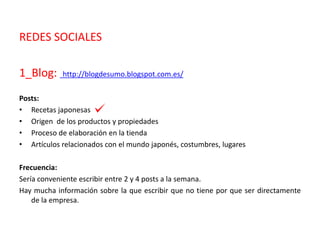 REDES SOCIALES
1_Blog: http://blogdesumo.blogspot.com.es/
Posts:
• Recetas japonesas
• Origen de los productos y propiedades
• Proceso de elaboración en la tienda
• Artículos relacionados con el mundo japonés, costumbres, lugares
Frecuencia:
Sería conveniente escribir entre 2 y 4 posts a la semana.
Hay mucha información sobre la que escribir que no tiene por que ser directamente
de la empresa.
 