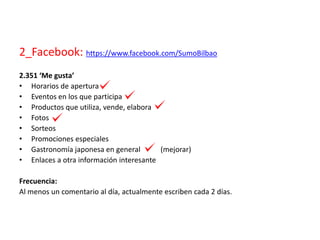 2_Facebook: https://www.facebook.com/SumoBilbao
2.351 ‘Me gusta’
• Horarios de apertura
• Eventos en los que participa
• Productos que utiliza, vende, elabora
• Fotos
• Sorteos
• Promociones especiales
• Gastronomía japonesa en general (mejorar)
• Enlaces a otra información interesante
Frecuencia:
Al menos un comentario al día, actualmente escriben cada 2 días.
 