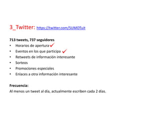 3_Twitter: https://twitter.com/SUMOTuit
713 tweets, 737 seguidores
• Horarios de apertura
• Eventos en los que participa
• Retweets de información interesante
• Sorteos
• Promociones especiales
• Enlaces a otra información interesante
Frecuencia:
Al menos un tweet al día, actualmente escriben cada 2 días.
 