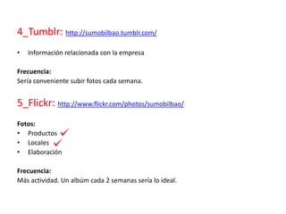 4_Tumblr: http://sumobilbao.tumblr.com/
• Información relacionada con la empresa
Frecuencia:
Sería conveniente subir fotos cada semana.
5_Flickr: http://www.flickr.com/photos/sumobilbao/
Fotos:
• Productos
• Locales
• Elaboración
Frecuencia:
Más actividad. Un albúm cada 2 semanas sería lo ideal.
 