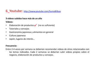 6_Youtube: http://www.youtube.com/SumoBilbao
3 videos subidos hace más de un año
Videos:
• Elaboración de productos (no es suficiente)
• Tutoriales y consejos
• Gastronomía japonesa y alimentos en general
• Cultura japonesa
• Japón, lugares de interés…
Frecuencia:
Entre 2-4 veces por semana se deberían recomendar videos de otros relacionados con
los temas indicados. Cada 2 semanas se deberían subir videos propios sobre el
negocio, elaboración de productos y consejos.
 
