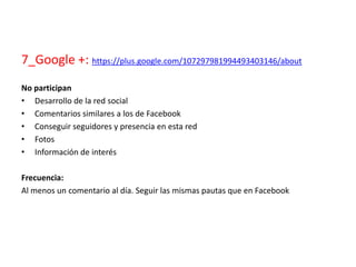 7_Google +: https://plus.google.com/107297981994493403146/about
No participan
• Desarrollo de la red social
• Comentarios similares a los de Facebook
• Conseguir seguidores y presencia en esta red
• Fotos
• Información de interés
Frecuencia:
Al menos un comentario al día. Seguir las mismas pautas que en Facebook
 