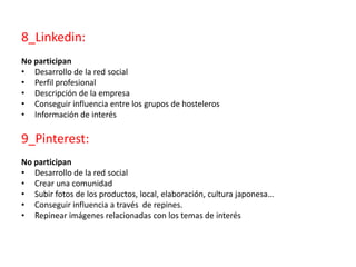 8_Linkedin:
No participan
• Desarrollo de la red social
• Perfil profesional
• Descripción de la empresa
• Conseguir influencia entre los grupos de hosteleros
• Información de interés
9_Pinterest:
No participan
• Desarrollo de la red social
• Crear una comunidad
• Subir fotos de los productos, local, elaboración, cultura japonesa…
• Conseguir influencia a través de repines.
• Repinear imágenes relacionadas con los temas de interés
 