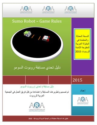 ‫للروبوت‬ ‫العربية‬ ‫الجمعية‬ ‫لدى‬ ‫محفوظة‬ ‫المسابقة‬ ‫هذه‬ ‫حقوق‬©2015
‫إعداد‬
) ‫تحدي‬ ( ‫مسابقة‬ ‫دليل‬‫السومو‬ ‫روبوت‬
‫تم‬‫تصميم‬‫وتطويرهذه‬‫المسابقة‬‫واعتمادها‬‫من‬‫قبل‬‫فريق‬‫العمل‬‫في‬‫الجمعية‬
‫العرب‬‫ي‬‫ة‬‫للروبوت‬
2015
Sumo Robot – Game Rules
‫السومو‬ ‫روبوت‬ ‫مسابقة‬ ‫تحدي‬ ‫دليل‬
‫المعدلة‬ ‫النسخة‬
‫في‬ ‫والمعتمدة‬
‫العربية‬ ‫البطولة‬
‫الثامنة‬ ‫المفتوحة‬
‫للروبوت‬2015
 