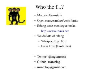 Who the f...?
●

Marcelo Gornstein

●

Open source author/contributor

●

Erlang code monkey at inaka
http://www.inaka.net

●

We do lots of erlang
–

Whisper, TigerText

–

Inaka Live (FoxNews)

●

Twitter: @mgornstein

●

Github: marcelog

●

marcelog@gmail.com

 
