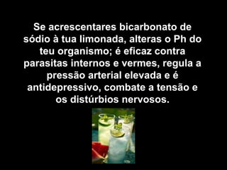 Se acrescentares bicarbonato de
sódio à tua limonada, alteras o Ph do
   teu organismo; é eficaz contra
parasitas internos e vermes, regula a
     pressão arterial elevada e é
 antidepressivo, combate a tensão e
       os distúrbios nervosos.
 