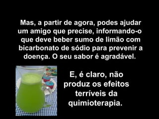 Mas, a partir de agora, podes ajudar
um amigo que precise, informando-o
 que deve beber sumo de limão com
bicarbonato de sódio para prevenir a
  doença. O seu sabor é agradável.

              E, é claro, não
             produz os efeitos
                terríveis da
              quimioterapia.
 