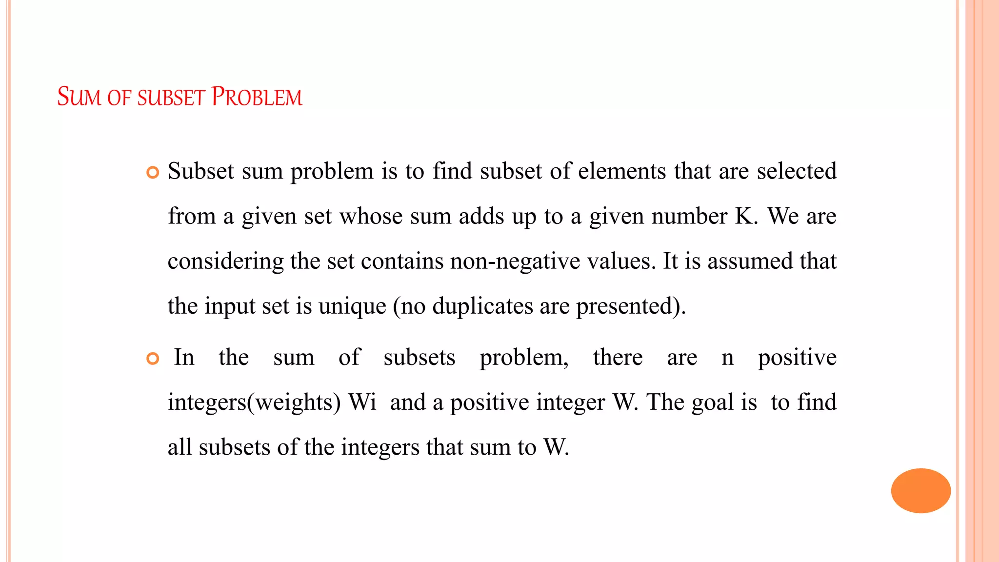 SUM OF SUBSET PROBLEM
 Subset sum problem is to find subset of elements that are selected
from a given set whose sum adds up to a given number K. We are
considering the set contains non-negative values. It is assumed that
the input set is unique (no duplicates are presented).
 In the sum of subsets problem, there are n positive
integers(weights) Wi and a positive integer W. The goal is to find
all subsets of the integers that sum to W.
 