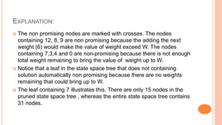 EXPLANATION:
 The non promising nodes are marked with crosses. The nodes
containing 12, 8, 9 are non promising because the adding the next
weight (6) would make the value of weight exceed W. The nodes
containing 7,3,4 and 0 are non-promising because there is not enough
total weight remaining to bring the value of weight up to W.
 Notice that a leaf in the state space tree that does not containing
solution automatically non promising because there are no weights
remaining that could bring up to W.
 The leaf containing 7 illustrates this. There are only 15 nodes in the
pruned state space tree , whereas the entire state space tree contains
31 nodes.
 