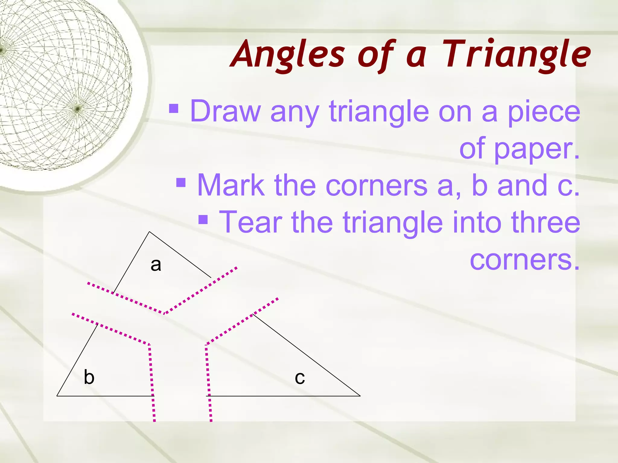 Angles of a Triangle Draw any triangle on a piece of paper. Mark the corners a, b and c. Tear the triangle into three corners. a c b 