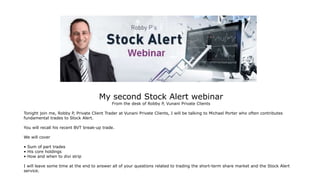 My second Stock Alert webinar
From the desk of Robby P, Vunani Private Clients
Tonight join me, Robby P, Private Client Trader at Vunani Private Clients, I will be talking to Michael Porter who often contributes
fundamental trades to Stock Alert.
You will recall his recent BVT break-up trade.
We will cover
• Sum of part trades
• His core holdings
• How and when to divi strip
I will leave some time at the end to answer all of your questions related to trading the short-term share market and the Stock Alert
service.
 