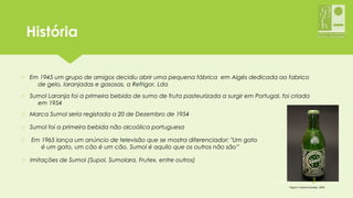 HistóriaHistória
o Em 1945 um grupo de amigos decidiu abrir uma pequena fábrica em Algés dedicada ao fabrico
de gelo, laranjadas e gasosas, a Refrigor, Lda
o Sumol Laranja foi a primeira bebida de sumo de fruta pasteurizada a surgir em Portugal, foi criada
em 1954
o Marca Sumol seria registada a 20 de Dezembro de 1954
o Sumol foi a primeira bebida não alcoólica portuguesa
o Em 1965 lança um anúncio de televisão que se mostra diferenciador: "Um gato
é um gato, um cão é um cão. Sumol é aquilo que os outros não são”
o Imitações de Sumol (Supol, Sumolara, Frutex, entre outros)
Figura 1-Sumol Laranja, 1954
05-12-2015 3
 