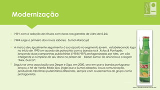 ModernizaçãoModernização
o 1991 com a adoção de rótulos com riscas nas garrafas de vidro de 0,25L
o 1994 surge o primeiro dos novos sabores,  Sumol Maracujá
o A marca deu igualmente seguimento à sua aposta no segmento jovem, estabelecendo logo
no início de 1990 um acordo de patrocínio com a banda rock Xutos & Pontapés,
lançando duas campanhas publicitárias (1993/1997) protagonizadas por Alex, um cão
inteligente e cúmplice do seu dono no prazer de beber Sumol. Os anúncios e o slogan
"Alex, busca!".
o
Figura 2- Garrafa de vidro de 0,25L de 1991
o Seguiu-se uma associação aos Despe e Siga, em 2000, ano em que a banda portuguesa
lançou o hit de Verão Rádio Ska, jingle que a Sumol adaptou à sua comunicação,
produzindo três filmes publicitários diferentes, sempre com os elementos do grupo como
protagonistas.
05-12-2015 7
 