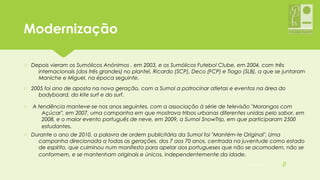 ModernizaçãoModernização
o Depois vieram os Sumólicos Anónimos , em 2003, e os Sumólicos Futebol Clube, em 2004, com três
internacionais (dos três grandes) no plantel, Ricardo (SCP), Deco (FCP) e Tiago (SLB), a que se juntaram
Maniche e Miguel, na época seguinte.
o 2005 foi ano de aposta na nova geração, com a Sumol a patrocinar atletas e eventos na área do
bodyboard, do kite surf e do surf.
o A tendência manteve-se nos anos seguintes, com a associação à série de televisão "Morangos com
Açúcar", em 2007, uma campanha em que mostrava tribos urbanas diferentes unidas pelo sabor, em
2008, e o maior evento português de neve, em 2009, a Sumol SnowTrip, em que participaram 2500
estudantes.
o Durante o ano de 2010, a palavra de ordem publicitária da Sumol foi "Mantém-te Original". Uma
campanha direcionada a todas as gerações, dos 7 aos 70 anos, centrada na juventude como estado
de espírito, que culminou num manifesto para apelar aos portugueses que não se acomodem, não se
conformem, e se mantenham originais e únicos, independentemente da idade.
05-12-2015 8
 