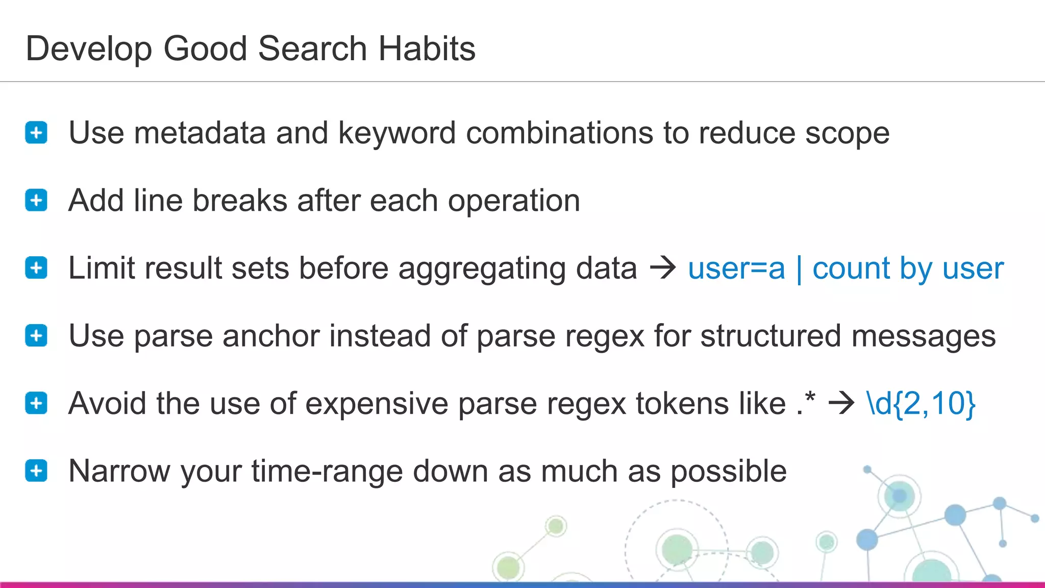 Sumo Logic Confidential
Develop Good Search Habits
Use metadata and keyword combinations to reduce scope
Add line breaks after each operation
Limit result sets before aggregating data  user=a | count by user
Use parse anchor instead of parse regex for structured messages
Avoid the use of expensive parse regex tokens like .*  d{2,10}
Narrow your time-range down as much as possible
 