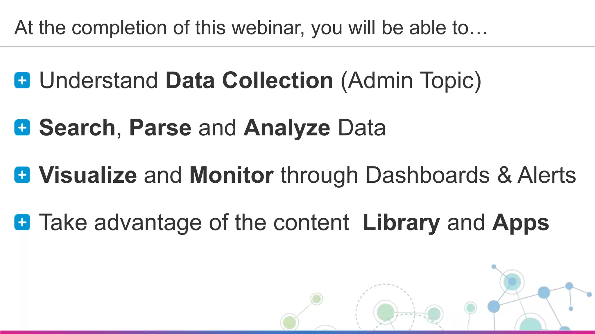 Sumo Logic Confidential
At the completion of this webinar, you will be able to…
Understand Data Collection (Admin Topic)
Search, Parse and Analyze Data
Visualize and Monitor through Dashboards & Alerts
Take advantage of the content Library and Apps
 