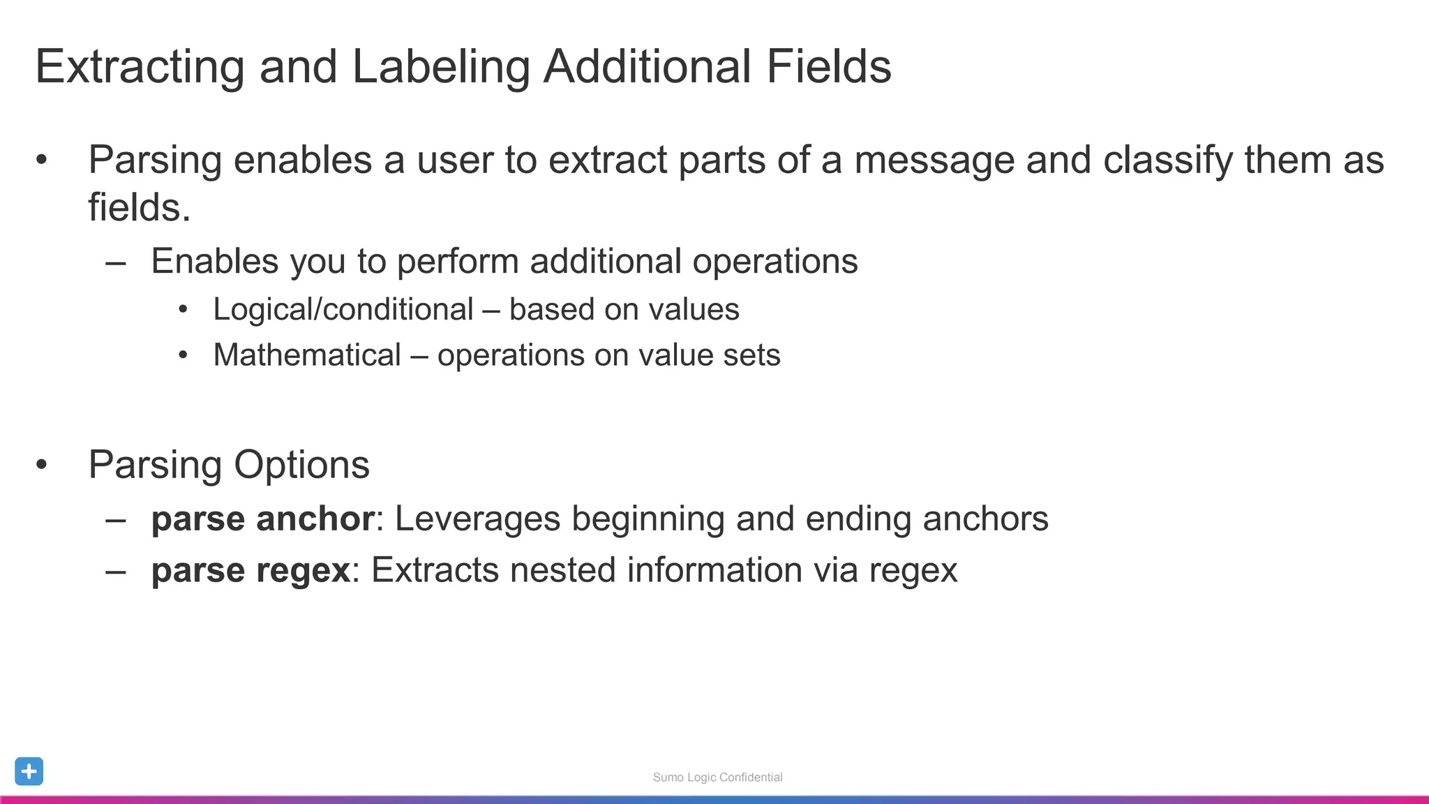 Sumo Logic Confidential
• Parsing enables a user to extract parts of a message and classify them as
fields.
– Enables you to perform additional operations
• Logical/conditional – based on values
• Mathematical – operations on value sets
• Parsing Options
– parse anchor: Leverages beginning and ending anchors
– parse regex: Extracts nested information via regex
Extracting and Labeling Additional Fields
 