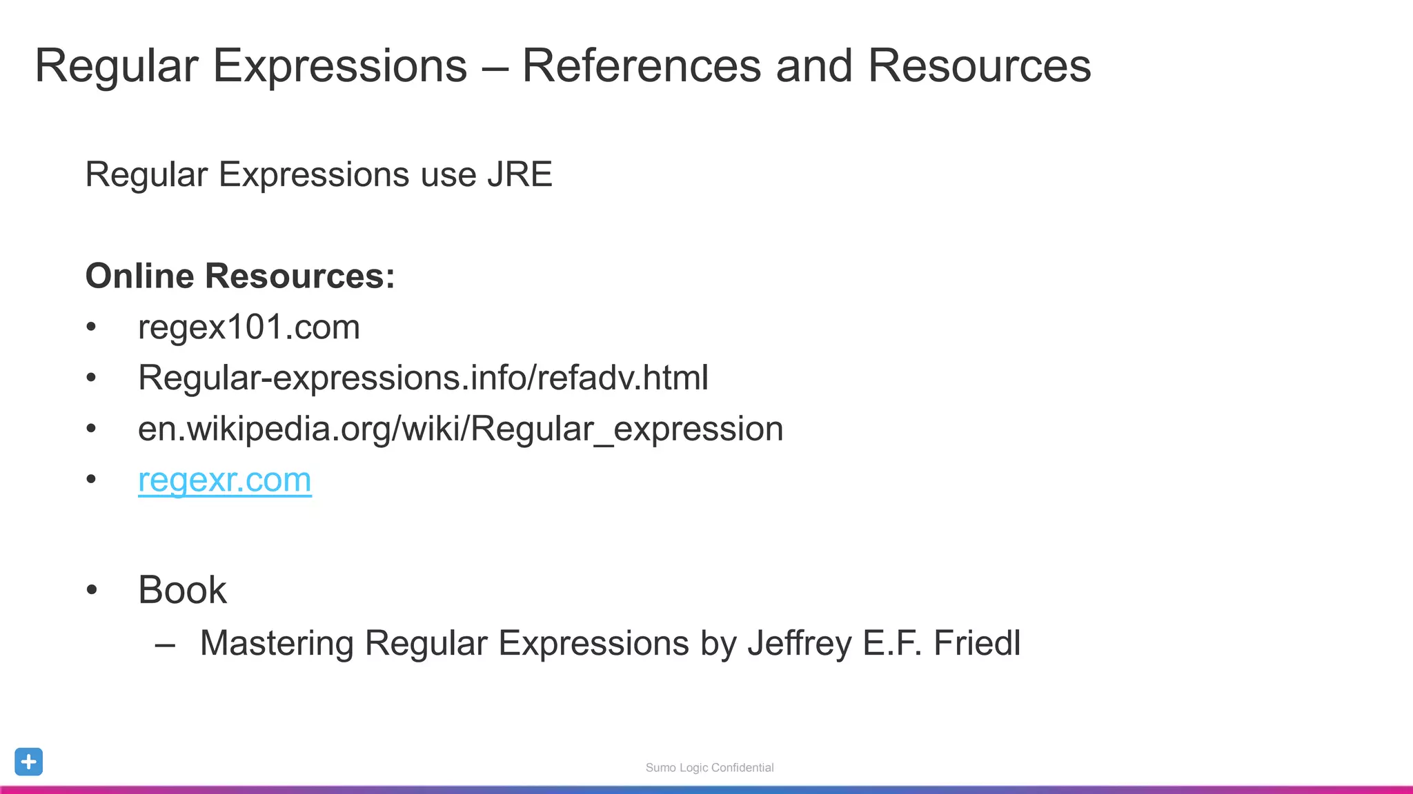 Sumo Logic Confidential
Regular Expressions – References and Resources
Regular Expressions use JRE
Online Resources:
• regex101.com
• Regular-expressions.info/refadv.html
• en.wikipedia.org/wiki/Regular_expression
• regexr.com
• Book
– Mastering Regular Expressions by Jeffrey E.F. Friedl
 