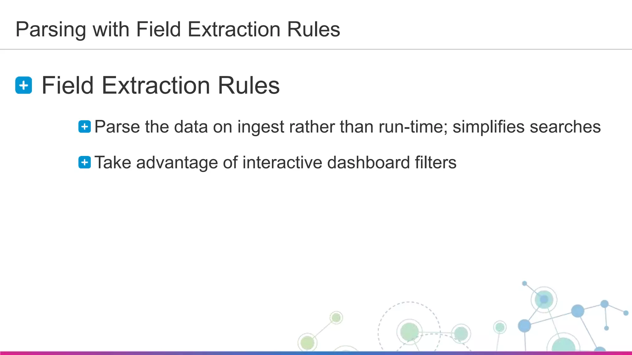 Sumo Logic Confidential
Parsing with Field Extraction Rules
Field Extraction Rules
Parse the data on ingest rather than run-time; simplifies searches
Take advantage of interactive dashboard filters
 