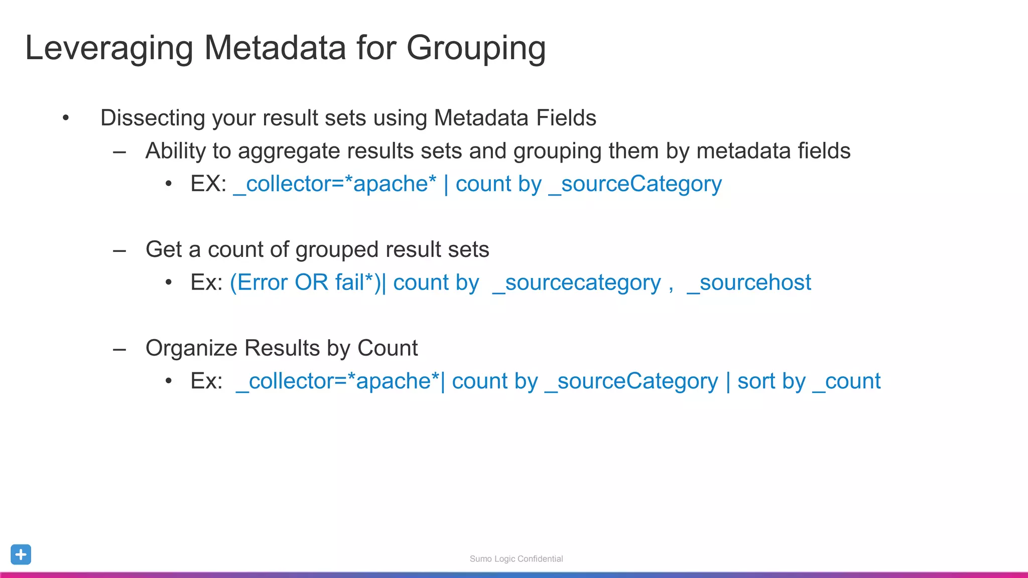 Sumo Logic Confidential
• Dissecting your result sets using Metadata Fields
– Ability to aggregate results sets and grouping them by metadata fields
• EX: _collector=*apache* | count by _sourceCategory
– Get a count of grouped result sets
• Ex: (Error OR fail*)| count by _sourcecategory , _sourcehost
– Organize Results by Count
• Ex: _collector=*apache*| count by _sourceCategory | sort by _count
Leveraging Metadata for Grouping
 