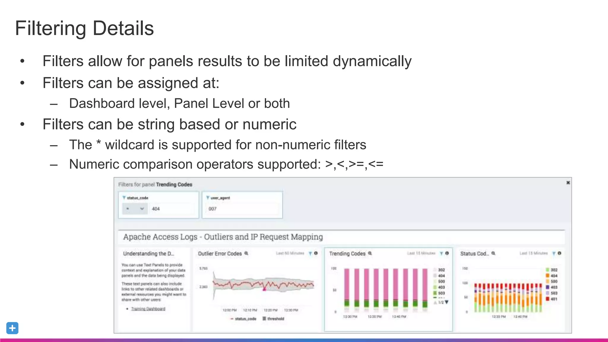 Sumo Logic Confidential
• Filters allow for panels results to be limited dynamically
• Filters can be assigned at:
– Dashboard level, Panel Level or both
• Filters can be string based or numeric
– The * wildcard is supported for non-numeric filters
– Numeric comparison operators supported: >,<,>=,<=
Filtering Details
 