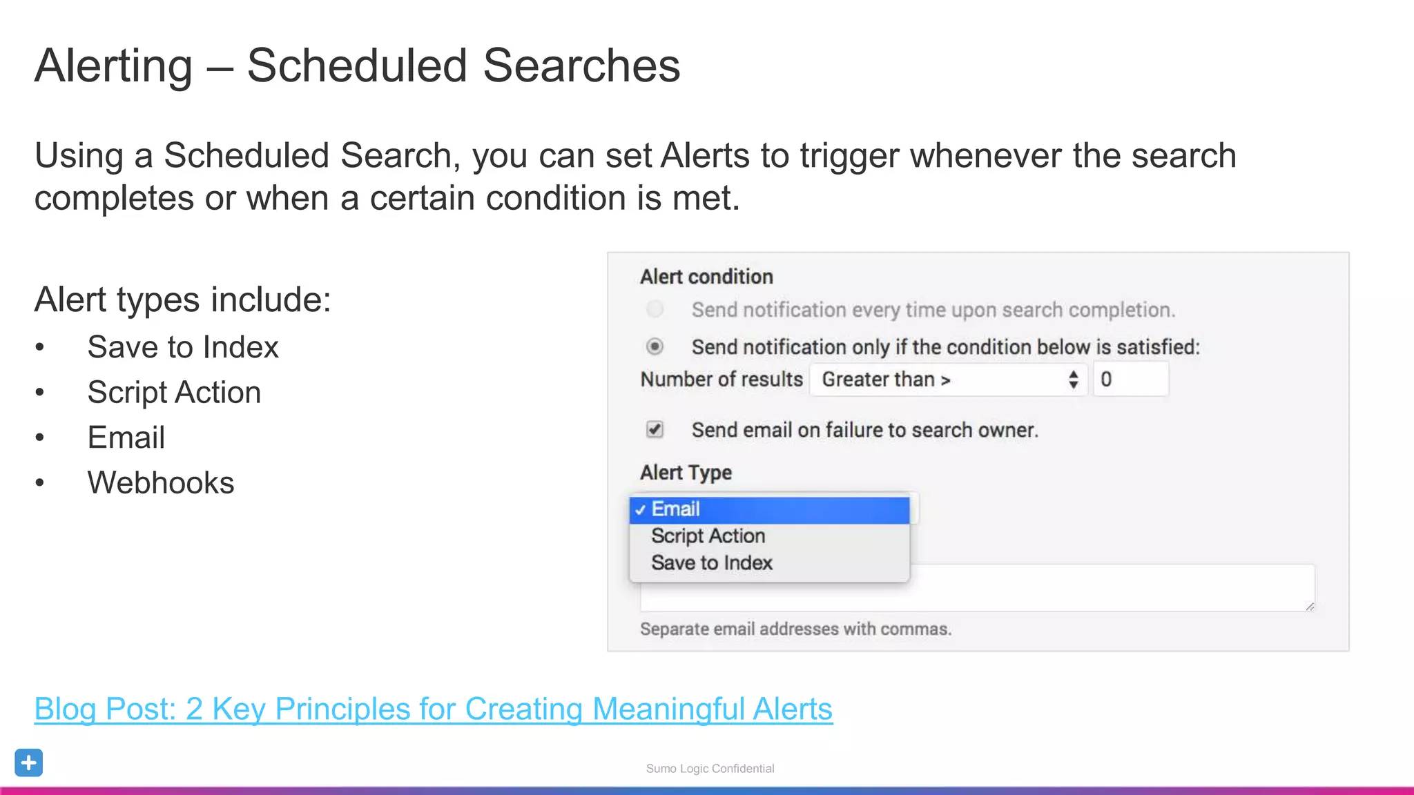 Sumo Logic Confidential
Alerting – Scheduled Searches
Using a Scheduled Search, you can set Alerts to trigger whenever the search
completes or when a certain condition is met.
Alert types include:
• Save to Index
• Script Action
• Email
• Webhooks
Blog Post: 2 Key Principles for Creating Meaningful Alerts
 