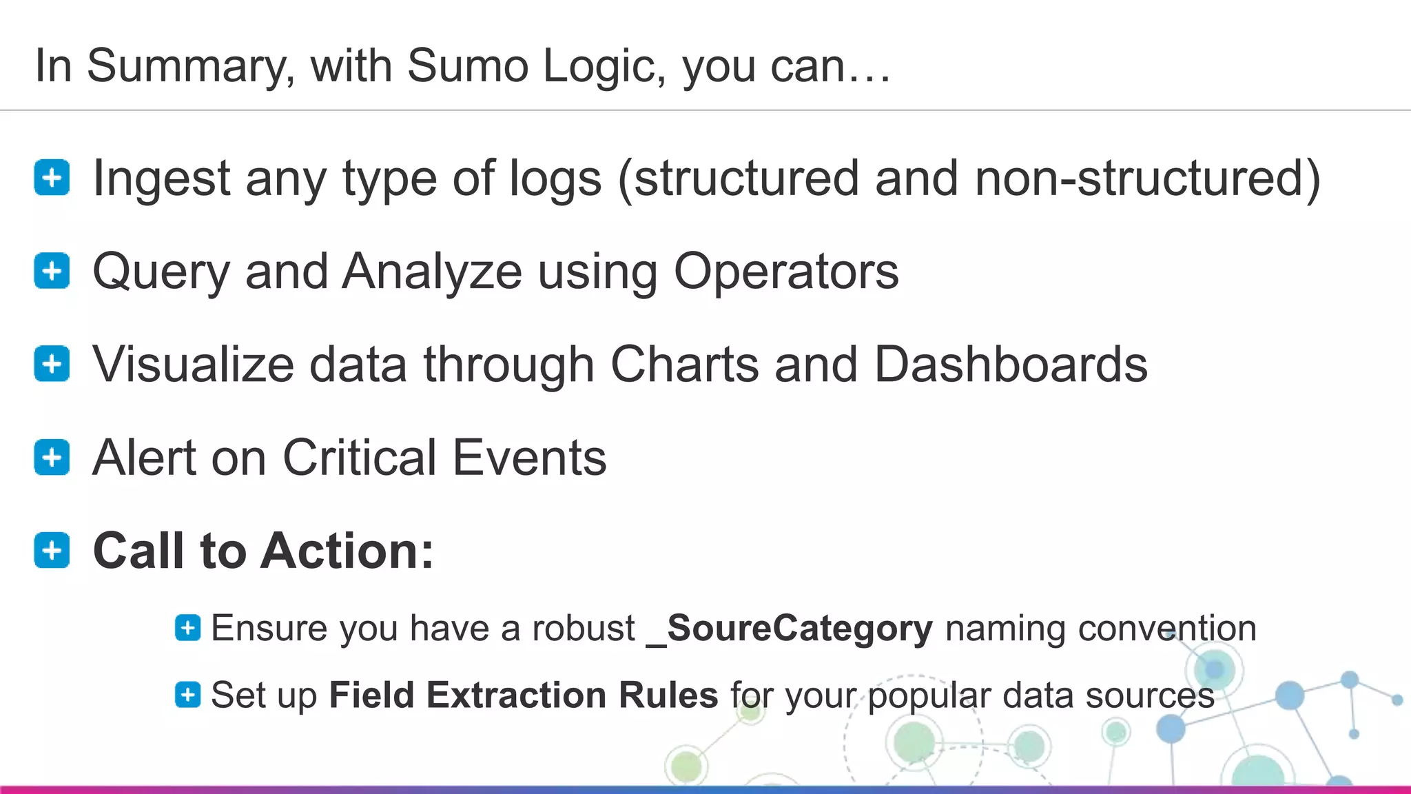 Sumo Logic Confidential
In Summary, with Sumo Logic, you can…
Ingest any type of logs (structured and non-structured)
Query and Analyze using Operators
Visualize data through Charts and Dashboards
Alert on Critical Events
Call to Action:
Ensure you have a robust _SoureCategory naming convention
Set up Field Extraction Rules for your popular data sources
 