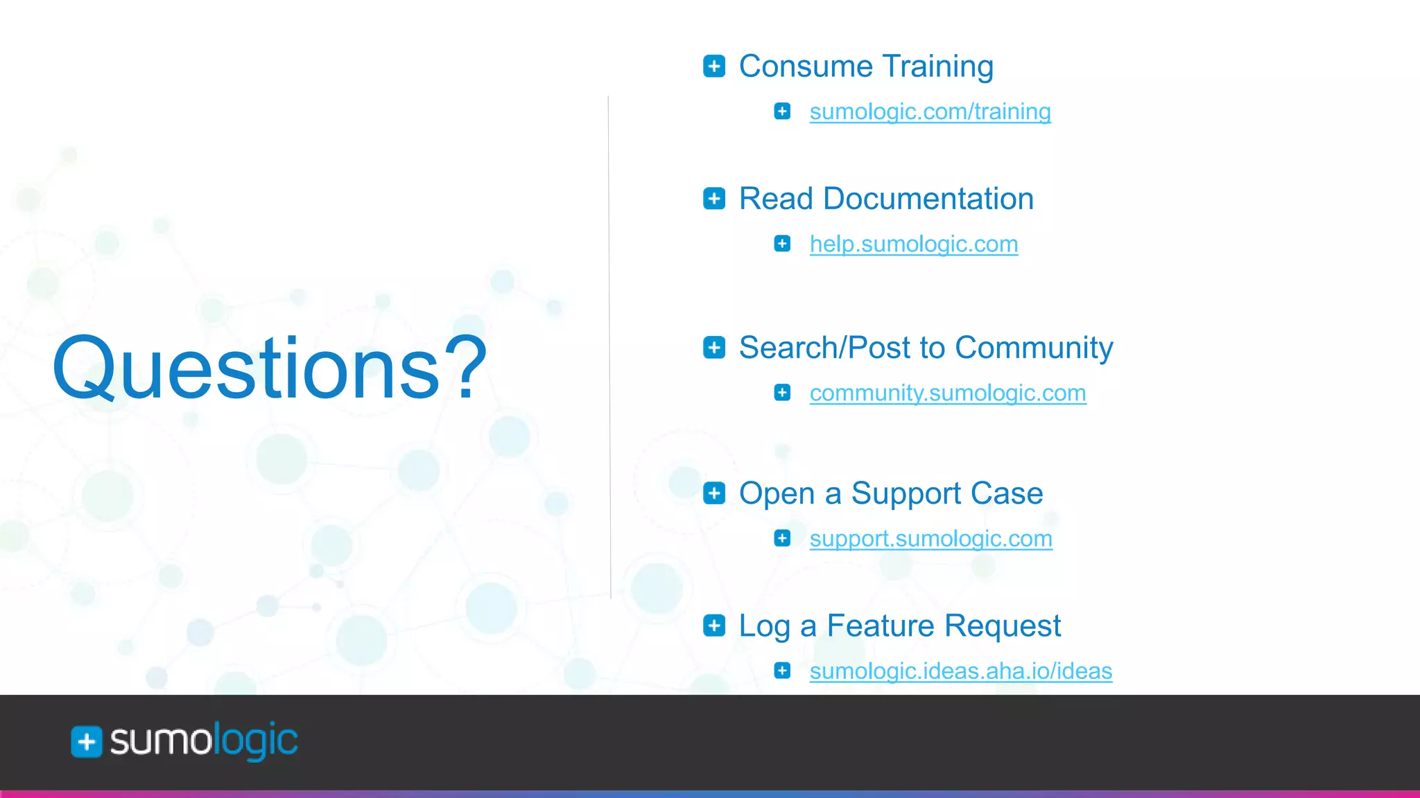 Sumo Logic Confidential
Questions?
Consume Training
sumologic.com/training
Read Documentation
help.sumologic.com
Search/Post to Community
community.sumologic.com
Open a Support Case
support.sumologic.com
Log a Feature Request
sumologic.ideas.aha.io/ideas
 