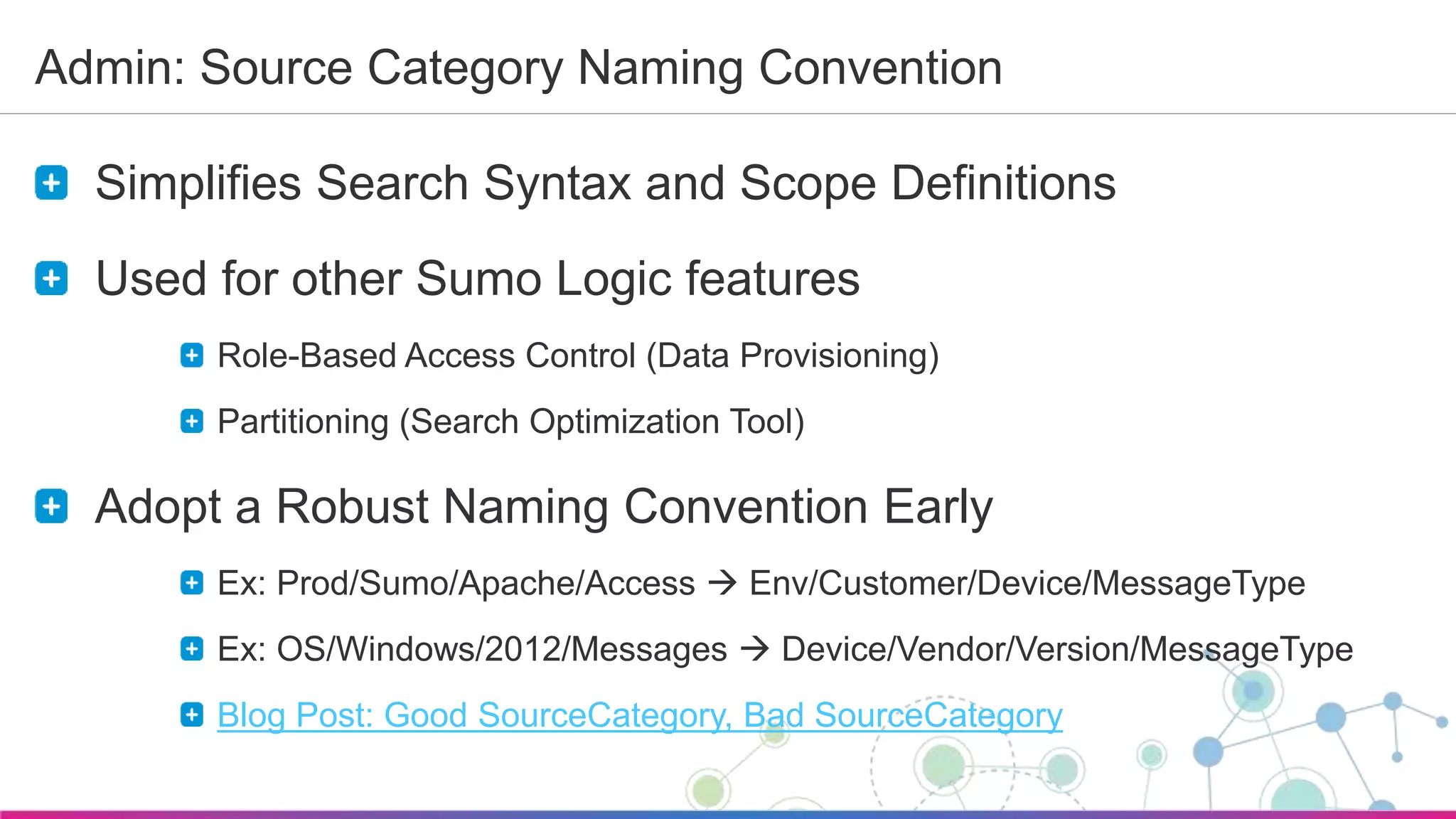 Sumo Logic Confidential
Admin: Source Category Naming Convention
Simplifies Search Syntax and Scope Definitions
Used for other Sumo Logic features
Role-Based Access Control (Data Provisioning)
Partitioning (Search Optimization Tool)
Adopt a Robust Naming Convention Early
Ex: Prod/Sumo/Apache/Access  Env/Customer/Device/MessageType
Ex: OS/Windows/2012/Messages  Device/Vendor/Version/MessageType
Blog Post: Good SourceCategory, Bad SourceCategory
 