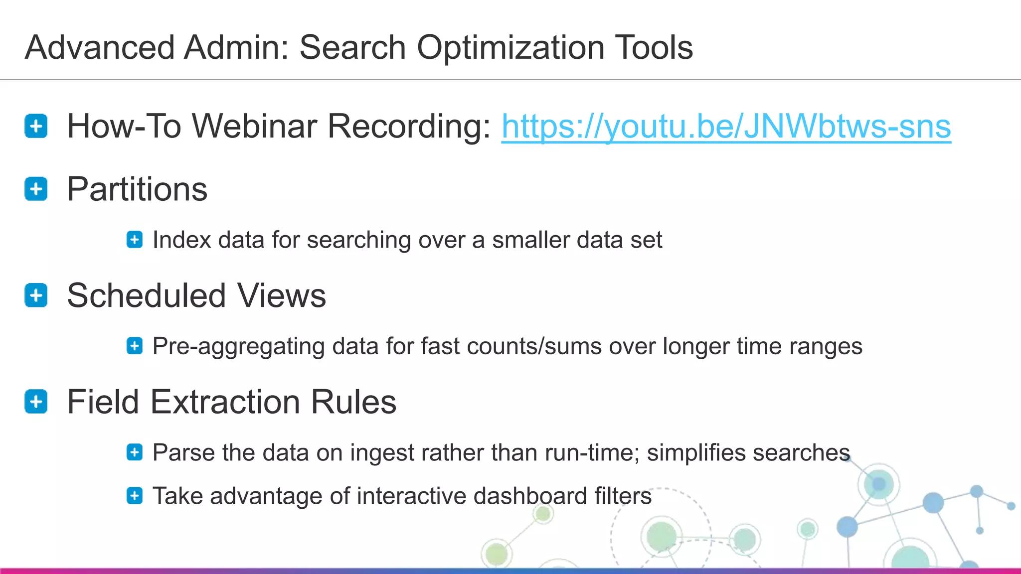 Sumo Logic Confidential
Advanced Admin: Search Optimization Tools
How-To Webinar Recording: https://youtu.be/JNWbtws-sns
Partitions
Index data for searching over a smaller data set
Scheduled Views
Pre-aggregating data for fast counts/sums over longer time ranges
Field Extraction Rules
Parse the data on ingest rather than run-time; simplifies searches
Take advantage of interactive dashboard filters
 