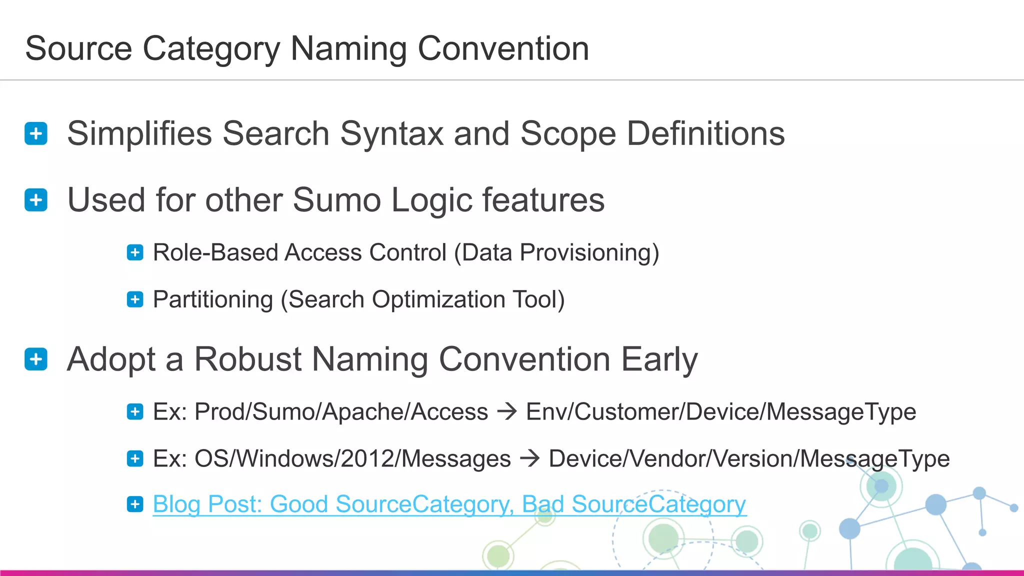 Sumo Logic Confidential
Source Category Naming Convention
  Simplifies Search Syntax and Scope Definitions
  Used for other Sumo Logic features
  Role-Based Access Control (Data Provisioning)
  Partitioning (Search Optimization Tool)
  Adopt a Robust Naming Convention Early
  Ex: Prod/Sumo/Apache/Access à Env/Customer/Device/MessageType
  Ex: OS/Windows/2012/Messages à Device/Vendor/Version/MessageType
Blog Post: Good SourceCategory, Bad SourceCategory
 