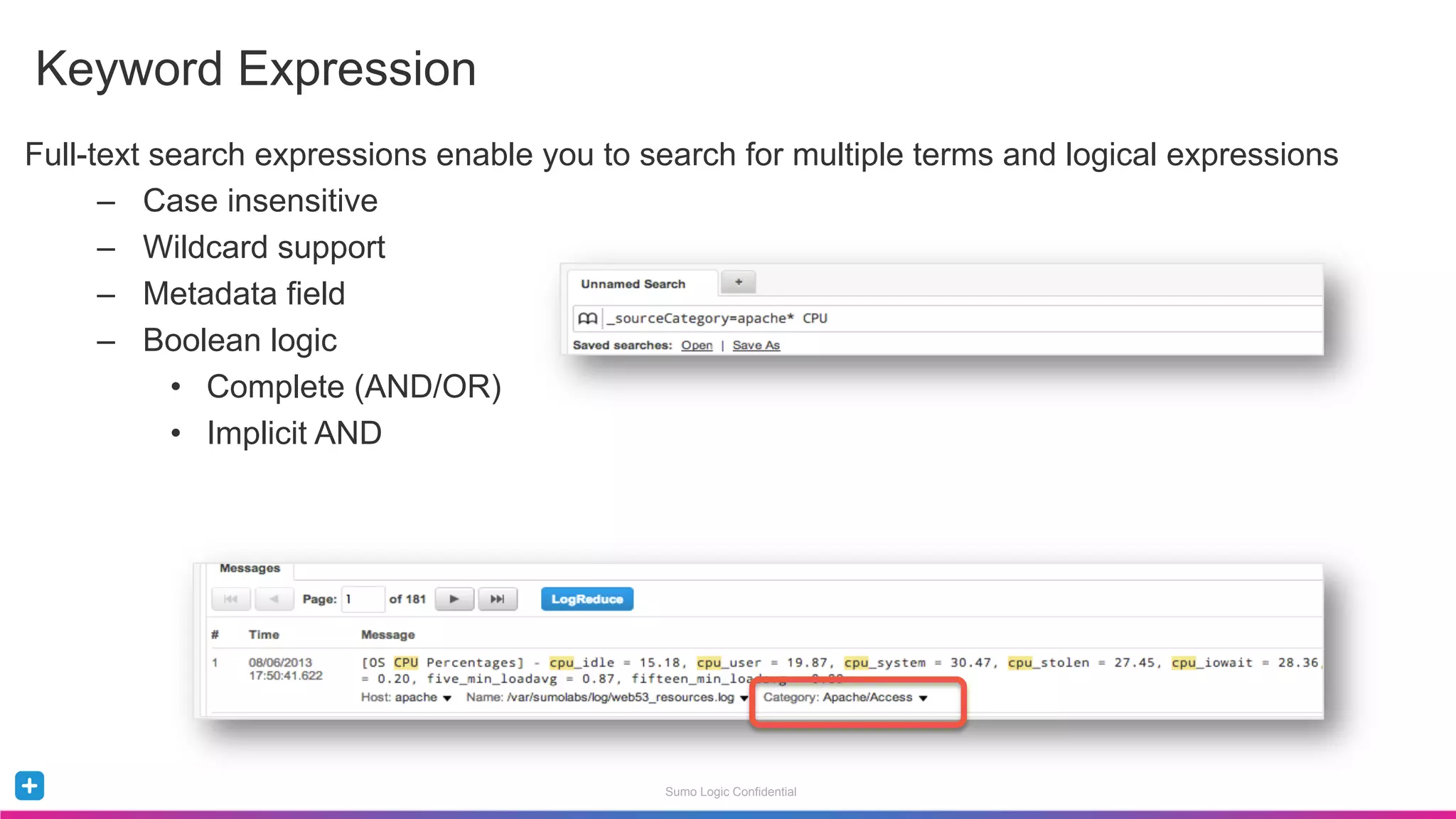 Sumo Logic Confidential
Full-text search expressions enable you to search for multiple terms and logical expressions
–  Case insensitive
–  Wildcard support
–  Metadata field
–  Boolean logic
•  Complete (AND/OR)
•  Implicit AND
Keyword Expression
 
