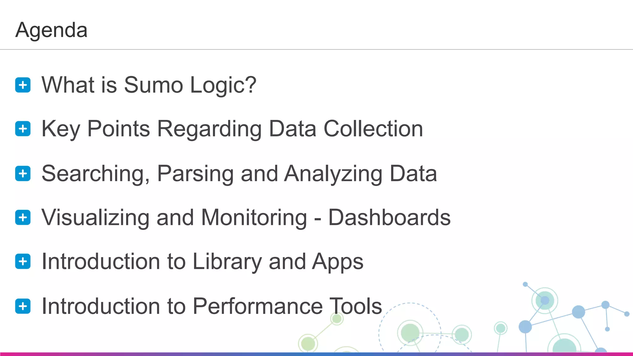 Sumo Logic Confidential
Agenda
  What is Sumo Logic?
  Key Points Regarding Data Collection
  Searching, Parsing and Analyzing Data
  Visualizing and Monitoring - Dashboards
  Introduction to Library and Apps
  Introduction to Performance Tools
 