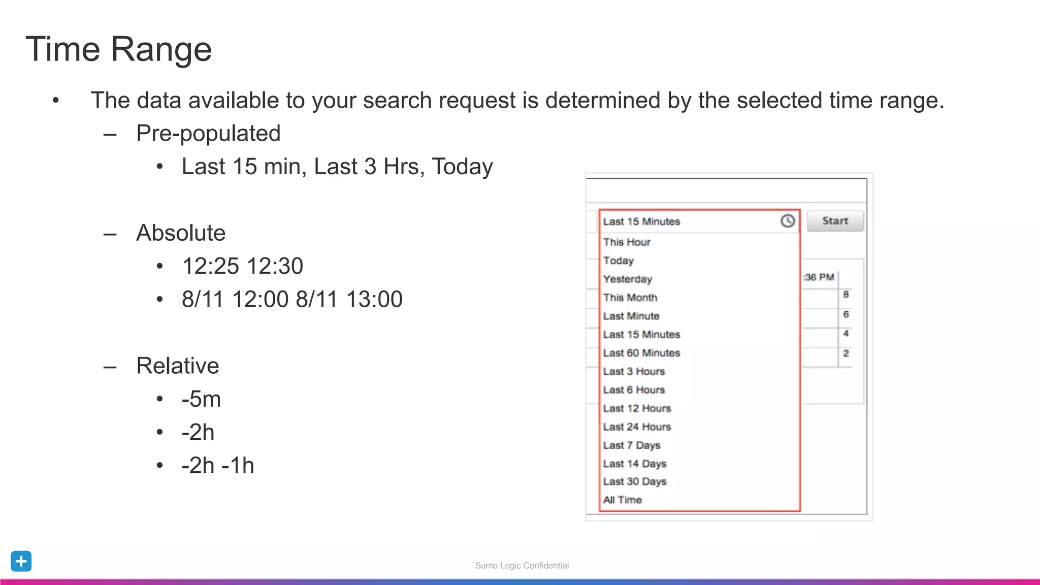Sumo Logic Confidential
•  The data available to your search request is determined by the selected time range.
–  Pre-populated
•  Last 15 min, Last 3 Hrs, Today
–  Absolute
•  12:25 12:30
•  8/11 12:00 8/11 13:00
–  Relative
•  -5m
•  -2h
•  -2h -1h
Time Range
 