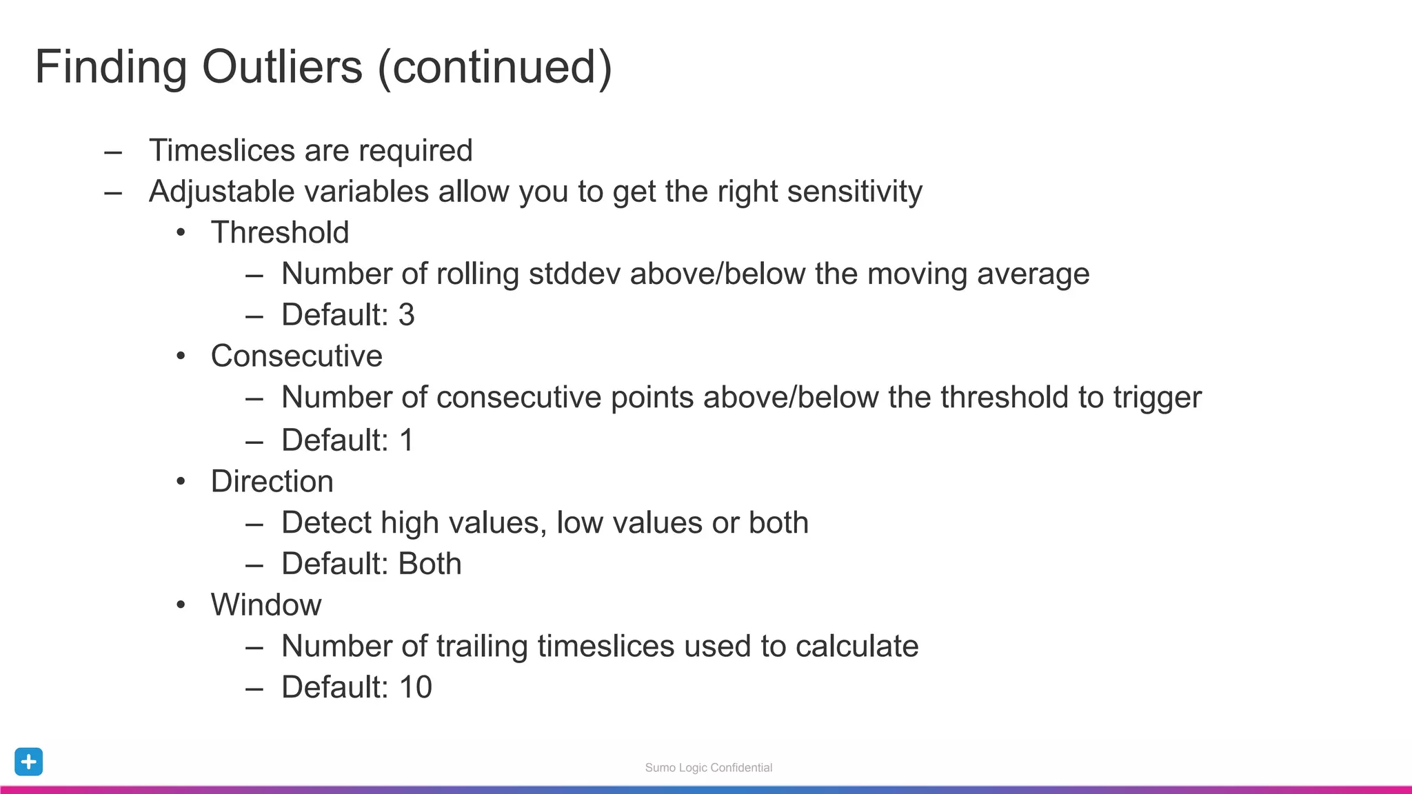 Sumo Logic Confidential
–  Timeslices are required
–  Adjustable variables allow you to get the right sensitivity
•  Threshold
–  Number of rolling stddev above/below the moving average
–  Default: 3
•  Consecutive
–  Number of consecutive points above/below the threshold to trigger
–  Default: 1
•  Direction
–  Detect high values, low values or both
–  Default: Both
•  Window
–  Number of trailing timeslices used to calculate
–  Default: 10
Finding Outliers (continued)
 