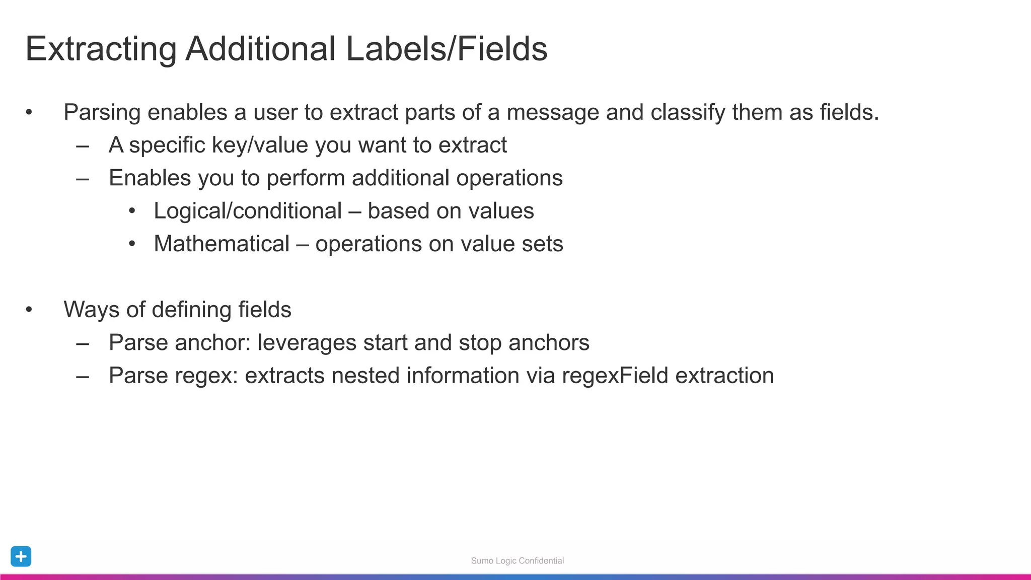 Sumo Logic Confidential
•  Parsing enables a user to extract parts of a message and classify them as fields.
–  A specific key/value you want to extract
–  Enables you to perform additional operations
•  Logical/conditional – based on values
•  Mathematical – operations on value sets
•  Ways of defining fields
–  Parse anchor: leverages start and stop anchors
–  Parse regex: extracts nested information via regexField extraction
Extracting Additional Labels/Fields
 