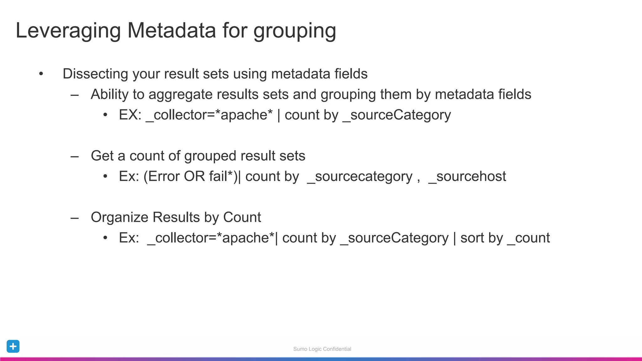 Sumo Logic Confidential
•  Dissecting your result sets using metadata fields
–  Ability to aggregate results sets and grouping them by metadata fields
•  EX: _collector=*apache* | count by _sourceCategory
–  Get a count of grouped result sets
•  Ex: (Error OR fail*)| count by _sourcecategory , _sourcehost
–  Organize Results by Count
•  Ex: _collector=*apache*| count by _sourceCategory | sort by _count
Leveraging Metadata for grouping
 