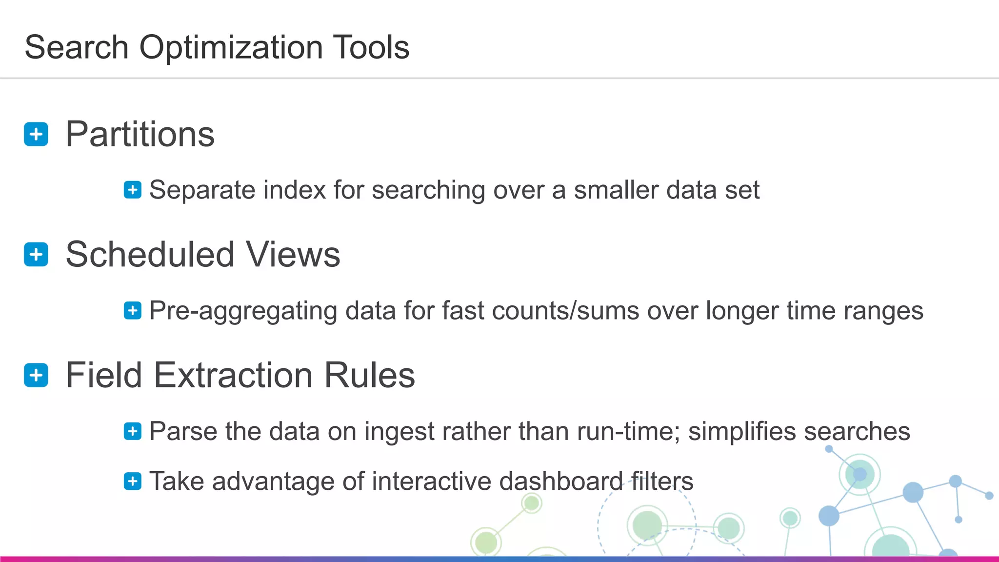 Sumo Logic Confidential
Search Optimization Tools
  Partitions
 Separate index for searching over a smaller data set
  Scheduled Views
 Pre-aggregating data for fast counts/sums over longer time ranges
  Field Extraction Rules
 Parse the data on ingest rather than run-time; simplifies searches
 Take advantage of interactive dashboard filters
 