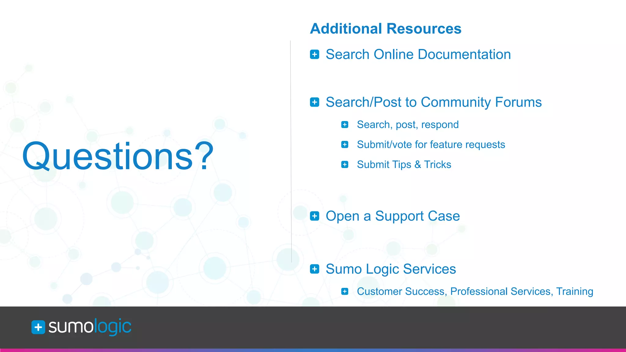 Sumo Logic Confidential
Questions?
Additional Resources
  Search Online Documentation
  Search/Post to Community Forums
  Search, post, respond
  Submit/vote for feature requests
  Submit Tips & Tricks
  Open a Support Case
  Sumo Logic Services
  Customer Success, Professional Services, Training
 