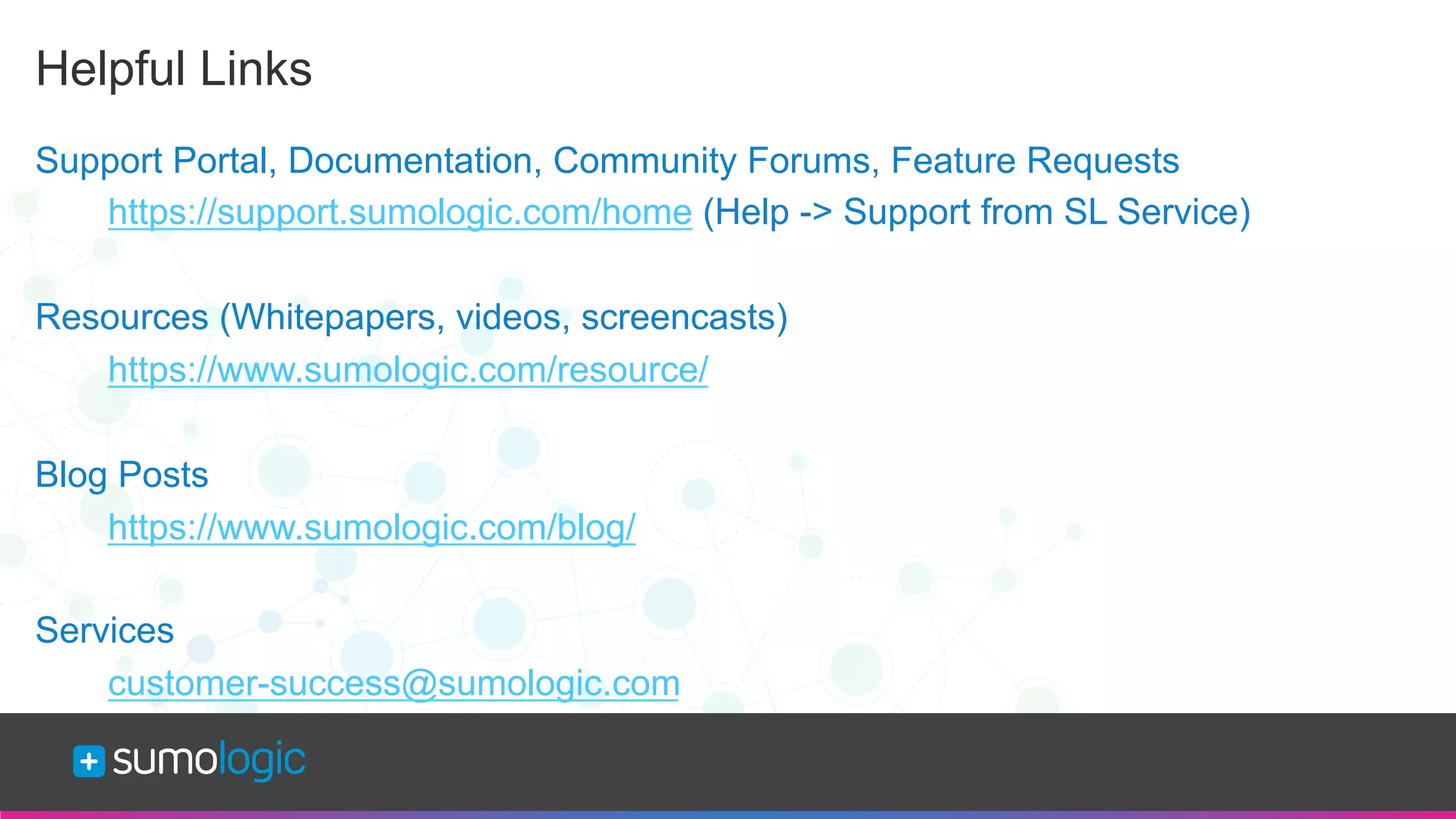 Sumo Logic Confidential
Helpful Links
Support Portal, Documentation, Community Forums, Feature Requests
https://support.sumologic.com/home (Help -> Support from SL Service)
Resources (Whitepapers, videos, screencasts)
https://www.sumologic.com/resource/
Blog Posts
https://www.sumologic.com/blog/
Services
customer-success@sumologic.com
 