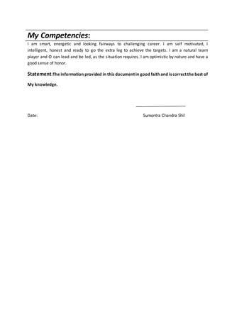My Competencies:
I am smart, energetic and looking fairways to challenging career. I am self motivated, I
intelligent, honest and ready to go the extra leg to achieve the targets. I am a natural team
player and O can lead and be led, as the situation requires. I am optimistic by nature and have a
good sense of honor.
Statement:The information provided in this document in good faith and is correct the best of
My knowledge.
Date: Sumontra Chandra Shil
 