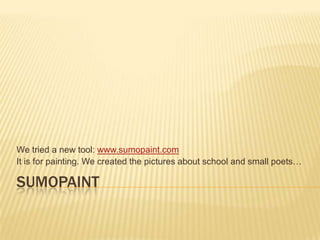 We tried a new tool: www.sumopaint.com
It is for painting. We created the pictures about school and small poets…

SUMOPAINT
 